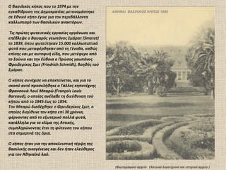O βασιλικός κήπος που το 1974 με την
εγκαθίδρυση της Δημοκρατίας μετονομάστηκε          ΑΘΗΝΑΙ ΒΑΣΙΛΙΚΟΣ ΚΗΠΟΣ 1890
σε Εθνικό κήπο έγινε για τον περιβάλλοντα
καλλωπισμό των βασιλικών ανακτόρων.

 Τις πρώτες φυτευτικές εργασίες οργάνωσε και
επέβλεψε ο Βαυαρός γεωπόνος Σμάρατ (Smarat)
το 1839, όπου φυτεύτηκαν 15.000 καλλωπιστικά
φυτά που μεταφέρθηκαν από τη Γένοβα, καθώς
επίσης και με αυτοφυή είδη, που μετέφερε από
το Σούνιο και την Εύβοια ο Πρώσος γεωπόνος
Φρειδερίκος Σμιτ (Friedrich Schmidt), βοηθός τού
Σμάρατ.

Ο κήπος συνέχισε να επεκτείνεται, και για το
σκοπό αυτό προσκλήθηκε ο Γάλλος κηποτέχνης
Φρανσουά Λουί Μπαρώ (François Louis
Bareaud), ο οποίος ανέλαβε τη διεύθυνση τού
κήπου από το 1845 έως το 1854.
Τον Μπαρώ διαδέχθηκε ο Φρειδερίκος Σμιτ, ο
οποίος διηύθυνε τον κήπο επί 30 χρόνια,
φέρνοντας από το εξωτερικό πολλά φυτά,
κατάλληλα για το κλίμα της Αττικής,
συμπληρώνοντας έτσι τη φύτευση του κήπου
στα σημερινά της όρια.

Ο κήπος ήταν για την αποκλειστική τέρψη της
βασιλικής οικογένειας και δεν ήταν ελεύθερος
για τον Αθηναϊκό λαό.

                                                    (Φωτογραφικό αρχείο : Ελληνικό λογοτεχνικό και ιστορικό αρχείο )
 