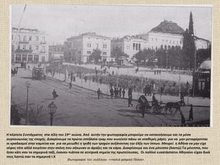 Η πλατεία Συντάγματος στα τέλη του 19ου αιώνα. Από αυτήν την φωτογραφία μπορούμε να κατανοήσουμε και τα μέσα
συγκοινωνίας της εποχής. Διακρίνουμε τα πρώτα ιππήλατα τραμ που κινούντο πάνω σε σταθερές ράγες για να μην μεταφέρονται
οι κραδασμοί στην καμπίνα και για να μειωθεί η τριβή των τροχών αυξάνοντας την έλξη των ίππων. Μπορεί η Αθήνα να μην είχε
νέφος τότε αλλά πνιγόταν στην σκόνη που σήκωναν οι άμαξες και τα κάρα. Διακρίνουμε και ένα μόνιππο (λαντώ).Τα μόνιππα, που
ήταν κάτι σαν τα σημερινά ταξί, έκαναν πιάτσα σε κεντρικά σημεία της πρωτεύουσας. Οι πολλοί ευκατάστατοι Αθηναίοι είχαν δικά
τους λαντώ σαν τα σημερινά Ι.Χ
                                     Φωτογραφία του συλλόγου <<παλιά γραφική Πλάκα>.
 