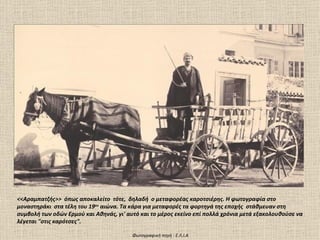 <<Αραμπατζής>> όπως αποκαλείτο τότε, δηλαδή ο μεταφορέας καροτσιέρης. Η φωτογραφία στο
μοναστηράκι στα τέλη του 19ου αιώνα. Τα κάρα για μεταφορές τα φορτηγά της εποχής στάθμευαν στη
συμβολή των οδών Ερμού και Αθηνάς, γι' αυτό και το μέρος εκείνο επί πολλά χρόνια μετά εξακολουθούσε να
λέγεται "στις καρότσες".

                                         Φωτογραφική πηγή : Ε.Λ.Ι.Α
 