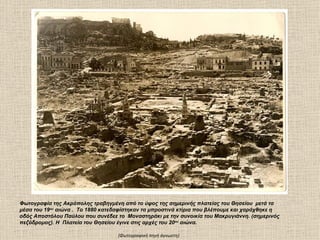 Φωτογραφία της Ακρόπολης τραβηγμένη από το ύψος της σημερινής πλατείας του Θησείου μετά τα
μέσα του 19ου αιώνα . Το 1880 κατεδαφίστηκαν τα μπροστινά κτίρια που βλέπουμε και χαράχθηκε η
οδός Αποστόλου Παύλου που συνέδεε το Μοναστηράκι με την συνοικία του Μακρυγιάννη. (σημερινός
πεζόδρομος). Η Πλατεία του Θησείου έγινε στις αρχές του 20ου αιώνα.

                                   (Φωτογραφική πηγή άγνωστη)
 