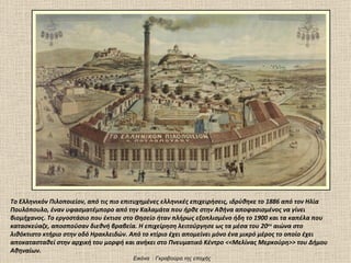 Το Ελληνικόν Πιλοποιείον, από τις πιο επιτυχημένες ελληνικές επιχειρήσεις, ιδρύθηκε το 1886 από τον Ηλία
Πουλόπουλο, έναν υφασματέμπορο από την Καλαμάτα που ήρθε στην Αθήνα αποφασισμένος να γίνει
βιομήχανος. Το εργοστάσιο που έκτισε στο Θησείο ήταν πλήρως εξοπλισμένο ήδη το 1900 και τα καπέλα που
κατασκεύαζε, αποσπούσαν διεθνή βραβεία. Η επιχείρηση λειτούργησε ως τα μέσα του 20ου αιώνα στο
λιθόκτιστο κτήριο στην οδό Ηρακλειδών. Από το κτίριο έχει απομείνει μόνο ένα μικρό μέρος το οποίο έχει
αποκατασταθεί στην αρχική του μορφή και ανήκει στο Πνευματικό Κέντρο <<Μελίνας Μερκούρη>> του Δήμου
Αθηναίων.
                                        Εικόνα : Γκραβούρα της εποχής
 