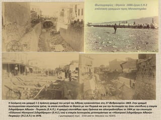 Φωτογραφίες : Θησείο 1886 έργα Ε.Η.Σ
                                                                        επέκταση γραμμών προς Μοναστηράκι




Η λεγόμενη και γραμμή 1 ή πράσινη γραμμή του μετρό της Αθήνας εγκαινιάστηκε στις 27 Φεβρουαρίου 1869. Στην γραμμή
λειτουργούσαν ατμοκίνητα τρένα, τα οποία συνέδεαν το Θησείο με τον Πειραιά και για την λειτουργία της ήταν υπεύθυνη η εταιρία
Σιδηρόδρομοι Αθηνών - Πειραιώς (Σ.Α.Π.). Η γραμμή επεκτάθηκε προς Ομόνοια και ηλεκτροδοτήθηκε το 1904 με την επωνυμία
«Ελληνικοί Ηλεκτρικοί Σιδηρόδρομοι» (Ε.Η.Σ.) ενώ η εταιρία λειτουργίας μετονομάστηκε σε «Ηλεκτρικοί Σιδηρόδρομοι Αθηνών -
Πειραιώς» (Η.Σ.Α.Π.) το 1976.             ( φωτογραφική πηγή : EΛΙΑ από το Μουσείο του ΗΣΑΠ).
 