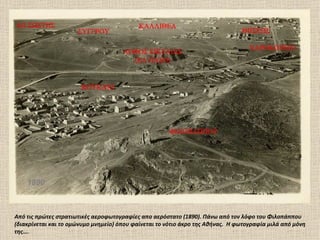 1890



Από τις πρώτες στρατιωτικές αεροφωτογραφίες απο αερόστατο (1890). Πάνω από τον λόφο του Φιλοπάππου
(διακρίνεται και το ομώνυμο μνημείο) όπου φαίνεται το νότιο άκρο της Αθήνας. Η φωτογραφία μιλά από μόνη
της….
 