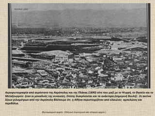 ΑΘΗΝΑΙ 1890




Αεροφωτογραφία από αερόστατο της Ακρόπολης και της Πλάκας (1890) τότε που μαζί με το Ψυρρή, το Θησείο και το
Μεταξουργείο ήταν οι μοναδικές της συνοικίες. Επίσης διακρίνονται και τα ανάκτορα.(σημερινή Βουλή) . Σε ακτίνα
λίγων χιλιομέτρων από την Ακρόπολη βλέπουμε ότι η Αθήνα περιστοιχιζόταν από ελαιώνες αμπελώνες και
περιβόλια.

                           Φωτογραφικό αρχείο : Ελληνικό λογοτεχνικό και ιστορικό αρχείο )
 