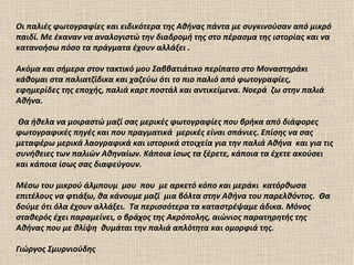 Οι παλιές φωτογραφίες και ειδικότερα της Αθήνας πάντα με συγκινούσαν από μικρό
παιδί. Με έκαναν να αναλογιστώ την διαδρομή της στο πέρασμα της ιστορίας και να
κατανοήσω πόσο τα πράγματα έχουν αλλάξει .

Ακόμα και σήμερα στον τακτικό μου Σαββατιάτικο περίπατο στο Μοναστηράκι
κάθομαι στα παλιατζίδικα και χαζεύω ότι το πιο παλιό από φωτογραφίες,
εφημερίδες της εποχής, παλιά καρτ ποστάλ και αντικείμενα. Νοερά ζω στην παλιά
Αθήνα.

Θα ήθελα να μοιραστώ μαζί σας μερικές φωτογραφίες που βρήκα από διάφορες
φωτογραφικές πηγές και που πραγματικά μερικές είναι σπάνιες. Επίσης να σας
μεταφέρω μερικά λαογραφικά και ιστορικά στοιχεία για την παλιά Αθήνα και για τις
συνήθειες των παλιών Αθηναίων. Κάποια ίσως τα ξέρετε, κάποια τα έχετε ακούσει
και κάποια ίσως σας διαφεύγουν.

Μέσω τoυ μικρού άλμπουμ μου που με αρκετό κόπο και μεράκι κατόρθωσα
επιτέλους να φτιάξω, θα κάνουμε μαζί μια βόλτα στην Αθήνα του παρελθόντος. Θα
δούμε ότι όλα έχουν αλλάξει. Τα περισσότερα τα καταστρέψαμε άδικα. Μόνος
σταθερός έχει παραμείνει, ο βράχος της Ακρόπολης, αιώνιος παρατηρητής της
Αθήνας που με θλίψη θυμάται την παλιά απλότητα και ομορφιά της.

Γιώργος Σμυρνιούδης
 