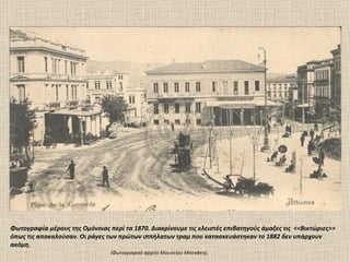 Φωτογραφία μέρους της Ομόνοιας περί τα 1870. Διακρίνουμε τις κλειστές επιβατηγούς άμαξες τις <<Βικτώριες>>
όπως τις αποκαλούσαν. Οι ράγες των πρώτων ιππήλατων τραμ που κατασκευάστηκαν το 1882 δεν υπάρχουν
ακόμη.
                                                                    .
                                (Φωτογραφικό αρχείο Mουσείου Mπενάκη)
 