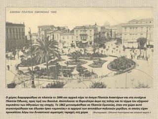ΑΘΗΝΑΙ ΠΛΑΤΕΙΑ ΟΜΟΝΟΙΑΣ 1900




Ο χώρος διαμορφώθηκε σε πλατεία το 1846 και αρχικά πήρε το όνομα Πλατεία Ανακτόρων και στη συνέχεια
Πλατεία Όθωνος, προς τιμή του βασιλιά. Αποτελούσε το βορειότερο άκρο της πόλης και το τέρμα του εξοχικού
περιπάτου των Αθηναίων της εποχής. Το 1862 μετονομάσθηκε σε Πλατεία Ομονοίας, όταν στο χώρο αυτό
συγκεντρώθηκαν και έδωσαν όρκο «ομονοίας» οι αρχηγοί των αντιπάλων πολιτικών μερίδων, οι οποίες είχαν
προκαλέσει λόγω του δυναστικού αιματηρές ταραχές στη χώρα. (Φωτογραφία : Ελληνικό λογοτεχνικό και ιστορικό αρχείο )
 
