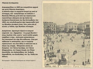 Πλατεία Συντάγματος

Διαμορφώθηκε το 1843 και ονομαζόταν αρχικά
και αυτή Πλατεία Ανακτόρων.
Η πλατεία πήρε το σημερινό όνομά της από το
Σύνταγμα, που αναγκάστηκε να εκδώσει ο
βασιλιάς Όθωνας μετά από την στρατιωτική
περισσότερο εξέγερση και όχι λαϊκή την
λεγόμενη Επανάσταση της 3ης Σεπτεμβρίου του
1843, που αποδεδειγμένα είχε παρακινηθεί από
τις Μεγάλες Δυνάμεις όταν, τότε, μόνο μία εξ
αυτών, η Γαλλία, είχε θεσπίσει σύνταγμα.

Διακρίνεται (αριστερό κτίριο) το κοσμικό
καφενείο του Ζαχαράτου <<η μικρή Βουλή>>
όπως λεγόταν τότε, γιατί σ΄ αυτό πολλές φορές
παίχθηκε η τύχη , πολιτικών καταστάσεων.
Στο εσωτερικό του είχε δύο αίθουσες. Στην μια
κάθονταν οι απόστρατοι και εν ενεργεία
στρατιωτικοί και στην άλλη οι πολιτικοί και οι
λόγιοι της εποχής. Μπορούσε κανείς να
διακρίνει τον Γιάννη Γρυπάρη, τον Γιάννη
Βλαχογιάννη, τον Γιώργο Σουρή, τον Πέτρο
Κανελλίδη, τον Καλαποθάκη, τον 'Ανδρέα
Καρκαβίτσα, τον Κονδυλάκη, τον 'Εμ. Ροΐδη και
άλλους.

Φωτογραφία : Ελληνικό λογοτεχνικό και ιστορικό αρχείο )

                                                          1900
 