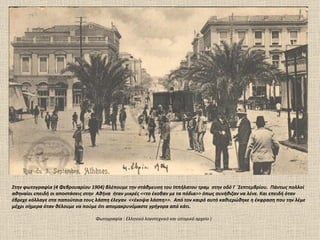 Στην φωτογραφία (4 Φεβρουαρίου 1904) βλέπουμε την στάθμευση του Ιππήλατου τραμ στην οδό Γ ΄Σεπτεμβρίου. Πάντως πολλοί
αθηναίοι επειδή οι αποστάσεις στην Αθήνα ήταν μικρές <<το έκοβαν με τα πόδια>> όπως συνήθιζαν να λένε. Και επειδή όταν
έβρεχε κόλλαγε στα παπούτσια τους λάσπη έλεγαν <<έκοψα λάσπη>>. Από τον καιρό αυτό καθιερώθηκε η έκφραση που την λέμε
μέχρι σήμερα όταν θέλουμε να πούμε ότι απομακρυνόμαστε γρήγορα από κάτι.

                                 Φωτογραφία : Ελληνικό λογοτεχνικό και ιστορικό αρχείο )
 