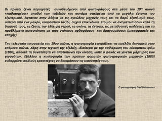 Οι πρώτοι ξένοι περιηγητές συνοδευόμενοι από φωτογράφους στα μέσα του 19ου αιώνα
«παθιασμένοι» οπαδοί των ταξιδιών και συνάμα σταλμένοι από τα μεγάλα έντυπα του
εξωτερικού, έφταναν στην Αθήνα με τις ογκώδεις μηχανές τους και το βαρύ εξοπλισμό τους,
ύστερα από ένα μακρύ, κουραστικό ταξίδι, συχνά επικίνδυνο, έτοιμοι να αντιμετωπίσουν κατά τη
διαμονή τους, τη ζέστη, την έλλειψη νερού, τη σκόνη, τα έντομα, τις μεταδοτικές ασθένειες και τα
προβλήματα συνεννόησης με τους ντόπιους αχθοφόρους και δραγουμάνους (μεταφραστές της
εποχής).

Την τελευταία εικοσαετία του 19ου αιώνα, η φωτογραφία ετοιμάζεται να εισέλθει δυναμικά στον
επόμενο αιώνα. Χάρη στην τεχνική της εξέλιξη, ιδιαίτερα με την καθιέρωση του εύκαμπτου φιλμ
(1880), αποκτά τη δυνατότητα να αποτυπώνει την κίνηση, ώστε ο φακός να γίνεται μάρτυρας των
γεγονότων. Εξάλλου η κυκλοφορία των πρώτων φορητών φωτογραφικών μηχανών (1889)
ενθαρρύνει πολλούς ερασιτέχνες να δοκιμάσουν τις ικανότητές τους.




                                                                        Ο φωτογράφος Fred Boissonnas
 