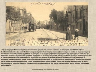 1902



 Στην φωτογραφία βλέπουμε τις ράγες του ιππήλατου τραμ και ένα μόνιππο <<λαντώ> να ανηφορίζει την οδό Φιλελλήνων.
O κάθε επαγγελματίας είχε και το δικό του μεταφορικό μέσο. Ο μανάβης της γειτονιάς ξεκινούσε για το παζάρι τα ξημερώματα με τη
σούστα του. Ο γαλατάς μοίραζε το γάλα και τα γιαούρτια με το κομψό αμαξάκι του. Ο εμποράκος είχε φορτωμένη κι αυτός όλη την
πραμάτειά του πάνω σε μια κλειστή άμαξα και γυρόφερνε τις γειτονιές. Ο νερουλάς, επίσης, πουλούσε το πόσιμο νερό στα χρόνια που
οι Αθηναίοι κόντευαν <<να κορακιάσουν>>, γυρίζοντας από γειτονιά σε γειτονιά με το δικό του κάρο, που είχε μετατρέψει σε
βυτιοφόρο. Τα σκουπιδιάρικα ήταν κι αυτά ειδικά κατασκευασμένα κάρα με πλαϊνά υψωμένα, από πρόσθετες σανίδες στην καρότσα,
για να χωράνε περισσότερα σκουπίδια. Επίσης στην υπηρεσία του Δήμου μπήκανε κάποτε και τα κάρα - καταβρεχτήρια. Μ' αυτά
βρεχόντουσαν οι χωμάτινοι δρόμοι το καλοκαίρι, έτσι ώστε να σηκώνεται όσο γίνεται λιγότερη σκόνη από το φύσημα του αέρα και
από τις άμαξες.

                                           Φωτογραφική πηγή : από card postal της εποχής
 