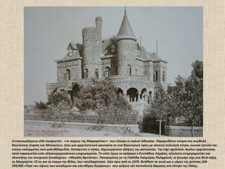 Η επονομαζόμενη villa marguerite , <<ο πύργος της Μαργαρίτας>> που έλεγαν οι παλιοί Αθηναίοι. Παραμυθένιο κτίσμα στη συμβολή
Βασιλίσσης Σοφίας και Μεσογείων, ήταν μία αρχιτεκτονική φαντασία σε ένα βαγκνερικό ύφος με κόκκινη πελεκητή πέτρα, κωνικό τρούλο και
στέγες καλυμμένες από μολυβδόφυλλα. Κατάφυτος ο κήπος, δημιουργούσε εξάψεις της φαντασίας. Την είχε σχεδιάσει Αγγλος αρχιτέκτονας
κατά παραγγελία ενός ελληνοαμερικάνικου επιχειρηματία. Το σπίτι όμως το αγόρασε ο Ευστάθιος Λάμψας, πλούσιος επιχειρηματίας και
ιδιοκτήτης του κεντρικού ξενοδοχείου «Μεγάλη Βρετάνια». Παντρεμένος με τη Γαλλίδα Παλμύρας Παλφρουά, το ζευγάρι είχε μία θετή κόρη,
τη Μαργαρίτα. Εξ ου και το όνομα της βίλας, που κατεδαφίστηκε λίγο πριν από το 1970. Βοήθησε σε αυτό και ο νόμος της χούντας (ΑΝ
395/68) «Περί του ύψους των οικοδομών και ελευθέρας δομήσεως» που αύξανε τον συντελεστή δόμησης στο κέντρο της Πόλης.
 