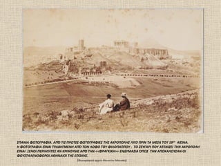 ΣΠΑΝΙΑ ΦΩΤΟΓΡΑΦΙΑ. ΑΠΌ ΤΙΣ ΠΡΩΤΕΣ ΦΩΤΟΓΡΑΦΙΕΣ ΤΗΣ ΑΚΡΟΠΟΛΗΣ ΛΙΓΟ ΠΡΙΝ ΤΑ ΜΕΣΑ ΤΟΥ 19ΟΥ ΑΙΏΝΑ.
Η ΦΩΤΟΓΡΑΦΙΑ ΕΊΝΑΙ ΤΡΑΒΗΓΜΕΝΗ ΑΠΌ ΤΟΝ ΛΟΦΟ ΤΟΥ ΦΙΛΟΠΑΠΠΟΥ . ΤΟ ΖΕΥΓΑΡΙ ΠΟΥ ΑΤΕΝΙΖΕΙ ΤΗΝ ΑΚΡΟΠΟΛΗ
ΕΊΝΑΙ ΞΕΝΟΙ ΠΕΡΙΗΓΗΤΕΣ ΑΝ ΚΡΙΝΟΥΜΕ ΑΠΌ ΤΗΝ <<ΦΡΑΓΚΙΚΗ>> ΕΝΔΥΜΑΣΙΑ ΌΠΩΣ ΤΗΝ ΑΠΟΚΑΛΟΥΣΑΝ ΟΙ
ΦΟΥΣΤΑΛΕΝΟΦΟΡΟΙ ΑΘΗΝΑΙΟΙ ΤΗΣ ΕΠΟΧΗΣ.
                                 (Φωτογραφικό αρχείο Mουσείου Mπενάκη)
 