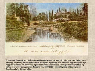 Ο ποταμός Κηφισός το 1905 από ταχυδρομική κάρτα της εποχής, τότε που στις όχθες του η
περιοχή του Ρέντη (κολοκυνθού) ήταν γεωργικό προάστιο των Αθηνών. Είχε και αυτός την
τύχη του Ιλυσσού. Οι ιθύνοντες αφού έστρωσαν κακόγουστα με πέτρα και σκυρόδεμα τις
κοίτες του, στην συνέχει στην δεκαετία του 1990-2000 επικαλύφτηκε πλήρως για να
διαπλατυνθεί η Εθνική οδός.
 