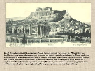 Στις 30 Σεπτεμβρίου του 1852, μια φοβερή θύελλα ξέσπασε ξαφνικά στον ουρανό της Αθήνας. Ήταν μια
θύελλα που -όπως καταγράφηκε από τους κατοίκους της εποχής- κυριολεκτικά σάρωσε οτιδήποτε συνάντησε
στο πέρασμα της. Δέντρα ξεριζώθηκαν, σπίτια γκρεμίστηκαν, αλλά, το κυριότερο, η μια από τις τρεις κολώνες
που έστεκαν χωριστά από τις υπόλοιπες στο ναό του Ολυμπίου Διός, στο κέντρο της πόλης, κατέπεσε. Το
συμβάν αυτό θεωρήθηκε τόσο σημαδιακό από τους Αθηναίους, ώστε επί πολλές δεκαετίες αργότερα, όταν
ήθελαν να προσδιορίσουν την εποχή εκείνη, έλεγαν χαρακτηριστικά: «τον καιρό της κολώνας».
 