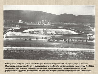 Το Ολυμπιακό ποδηλατοδρόμιο στο Π. Φάληρο. Κατασκευάστηκε το 1895 για τις ανάγκες των πρώτων
Ολυμπιακών αγώνων της Αθήνας . Η φωτογραφία είναι τραβηγμένη κατά την διάρκεια των αγώνων. Στο βάθος
διακρίνονται στον κάμπο τα πρώτα καπνεργοστάσια. Κατά την διάρκεια του μεσοπολέμου και έπειτα
χρησιμοποιείτο ως γήπεδο ποδοσφαίρου. Το 1964 στην θέση του κατασκευάστηκε το στάδιο Γ.Καραισκάκης.
 