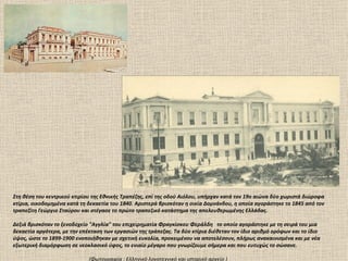 Στη θέση του κεντρικού κτιρίου της Εθνικής Τραπέζης, επί της οδού Αιόλου, υπήρχαν κατά τον 19ο αιώνα δύο χωριστά διώροφα
κτίρια, οικοδομημένα κατά τη δεκαετία του 1840. Αριστερά βρισκόταν η οικία Δομνάνδου, η οποία αγοράστηκε το 1845 από τον
τραπεζίτη Γεώργιο Σταύρου και στέγασε το πρώτο τραπεζικό κατάστημα της απελευθερωμένης Ελλάδας.

Δεξιά βρισκόταν το ξενοδοχείο "Αγγλία" του επιχειρηματία Φραγκίσκου Φεράλδη το οποίο αγοράστηκε με τη σειρά του μια
δεκαετία αργότερα, με την επέκταση των εργασιών της τράπεζας. Τα δύο κτίρια διέθεταν τον ίδιο αριθμό ορόφων και το ίδιο
ύψος, ώστε το 1899-1900 ενοποιήθηκαν με σχετική ευκολία, προκειμένου να αποτελέσουν, πλήρως ανακαινισμένα και με νέα
εξωτερική διαμόρφωση σε νεοκλασικό ύφος, το ενιαίο μέγαρο που γνωρίζουμε σήμερα και που ευτυχώς το σώσανε.

                             (Φωτογραφία : Ελληνικό λογοτεχνικό και ιστορικό αρχείο )
 