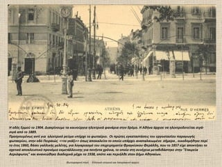 Η οδός Ερμού το 1904. Διακρίνουμε τα καινούργια ηλεκτρικά φανάρια στον δρόμο. Η Αθήνα άρχισε να ηλεκτροδοτείται σιγά-
σιγά από το 1889.
Προηγουμένως αντί για ηλεκτρικό ρεύμα υπήρχε το φωταέριο. Οι πρώτες εγκαταστάσεις του εργοστασίου παραγωγής
φωταερίου, στην οδό Πειραιώς <<το γκάζι>> όπως αποκαλείτο το οποίο υπάρχει αναπαλαιωμένο σήμερα , οικοδομήθηκε περί
το έτος 1860, βάσει γαλλικής μελέτης, για λογαριασμό του επιχειρηματία Φραγκίσκου Φεράλδη, που το 1857 είχε αποκτήσει το
σχετικό αποκλειστικό προνόμιο εκμετάλλευσης για πενήντα χρόνια, το οποίο στη συνέχεια μεταβιβάστηκε στην "Εταιρεία
Αεριόφωτος" και ανανεώθηκε διαδοχικά μέχρι το 1938, οπότε και περιήλθε στον Δήμο Αθηναίων.

                                  Φωτογραφική πηγή : Ελληνικό ιστορικό και λαογραφικό αρχείο
 