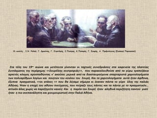 Οι ποιητές , Ι.Ν. Ροϊλού. Γ. Δροσίνης, Γ. Στρατήγης, Ι.Πολέμης, Κ.Παλαμάς, Γ. Σουρής, Α. Προβελέγγιος (Συλλογή Παρνασσού).




 Στα τέλη του 19ου αιώνα και μετέπειτα γίνονταν οι ταχτικές συνεδριάσεις στα καφενεία της πλατείας
Συντάγματος της περίφημης <<Σουρέϊκης συντροφιάς>>, που παρακολουθούσε από τα γύρω τραπεζάκια
αρκετός κόσμος προσπαθώντας ν' ακούσει μερικά από τα διασταυρούμενα σπαρταριστά χαριτολογήματα
των πολυαρίθμων λογίων και ποιητών του κύκλου του Σουρή. Και τα χαριτολογήματα αυτά ήταν άφθονα,
έξυπνα πραγματικά, <<οι ατάκες >> που θα λέγαμε σήμερα κι έκαναν πάντα το γύρο όλης της παλιάς
Αθήνας. Ήταν η εποχή του αθώου πνεύματος, που πείραζε τους πάντες και τα πάντα με το πραγματικόν...
αττικόν άλας χωρίς να παρεξηγείτε κανείς· Και η παρέα του Σουρή ήταν αληθινά περιζήτητη παντού γιατί
ήταν η πιο ανεπανάληπτη και χιουμουριστική στην Παλιά Αθήνα.
 