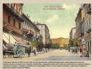 Η οδός Ερμού ήδη από το 1835, ως κύρια οδός της νέας πρωτεύουσας, σταδιακά διαπλατύνεται, αποκτά αρχοντικές οικίες που
στεγάζουν δημόσιες υπηρεσίες και υπουργεία, καλλωπίζεται, πλημμυρίζει άμαξες κάθε είδους και αναδεικνύεται σε εμπορικό δρόμο με
καταστήματα τροφίμων, σιδεράδικα, ραφτάδικα και τσαρουχάδικα. Έκτοτε, και έως σήμερα ανελλιπώς, η οδός Ερμού παραμένει η
καρδιά της εμπορικής κίνησης της Αθήνας,
 