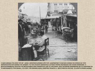 ΑΘΗΝΑΙ-ΟΔΟΣ ΑΘΗΝΑΣ 1906

Η ΟΔΟΣ ΑΘΗΝΑΣ ΣΤΙΣ ΑΡΧΕΣ ΤΟΥ 20ου ΑΙΩΝΑ. ΕΜΠΟΡΙΚΟΣ ΔΡΟΜΟΣ ΑΠΌ ΤΟΤΕ. ΔΙΑΚΡΙΝΟΥΜΕ ΤΑ ΜΑΓΑΖΙΑ ΚΙΟΣΚΙΑ ΤΗΣ ΕΠΟΧΗΣ ΚΑΙ ΤΟΥΣ
ΜΙΚΡΟΠΩΛΗΤΕΣ ΚΑΤΆ ΜΗΚΟΣ ΤΟΥ ΔΡΟΜΟΥ. ΓΙΑ ΤΟΥΣ ΠΑΛΙΟΥΣ ΑΘΗΝΑΙΟΥΣ Ο ΔΥΤΙΚΟΣ ΤΡΟΠΟΣ ΕΝΔΥΜΑΣΙΑΣ ΕΧΕΙ ΠΛΕΟΝ ΚΑΘΙΕΡΩΘΕΙ. Ο
ΦΟΥΣΤΑΛΕΝΟΦΟΡΟΣ ΠΩΛΗΤΗΣ ΤΗΣ ΦΩΤΟΓΡΑΦΙΑΣ ΕΊΝΑΙ ΠΙΘΑΝΟΤΑΤΑ ΑΠΌ ΤΑ ΓΥΡΩ ΧΩΡΙΑ ΟΠΟΥ ΚΑΤΕΒΑΙΝΕ ΚΑΘΗΜΕΡΙΝΑ ΜΕ ΤΟ ΓΑΙΔΟΥΡΑΚΙ ΓΙΑ
ΤΟ ΜΕΡΟΚΑΜΑΤΟ ΣΤΗΝ ΑΘΗΝΑ. ( ΣΤΑ ΠΕΡΙΞ ΤΩΝ ΑΘΗΝΩΝ ΧΩΡΙΑ, ΣΗΜΕΡΙΝΑ ΠΡΟΑΣΤΙΑ Η ΦΟΥΣΤΑΝΕΛΛΑ ΚΡΑΤΗΣΕ ΓΙΑ ΑΡΚΕΤΑ ΧΡΟΝΙΑ ΑΚΟΜΑ)
 