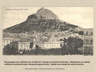 ΑΘΗΝΑΙ ΛΥΚΑΒΗΤΤΟΣ 1909




Φωτογραφία στους πρόποδες του Λυκαβηττού περιοχή του σημερινού Κολωνάκι. Παρατηρήστε τα υπέροχα
επιβλητικά νεοκλασικά κτίρια Βαυαρικής αρχιτεκτονικής. Σήμερα στην περιοχή δεν σώζεται κανένα…

                      (Φωτογραφικό αρχείο : Ελληνικό λογοτεχνικό και ιστορικό αρχείο )
 