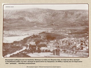 ΑΘΗΝΑΙ 1910




Φωτογραφία τραβηγμένη από την Ακρόπολη. Βλέπουμε τις στήλες του Ολυμπίου Διός, τον λόφο του Μετς, αριστερά
το Παναθηναικό στάδιο, πιο πίσω αριστερά τα πρώτα σπίτια του Παγκρατίου. Στο βάθος ο Υμηττός που τον καιρό εκείνο
 ήταν ¨φαλακρός¨ , δασώθηκε μεταγενέστερα.

                               (Φωτογραφικό αρχείο : Ελληνικό λογοτεχνικό και ιστορικό αρχείο )
 