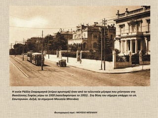 Η οικία Ράλλη-Σκαραμαγκά (κτίριο αριστερά) ήταν από τα τελευταία μέγαρα που χτίστηκαν στη
Βασιλίσσης Σοφίας γύρω το 1920 (κατεδαφίστηκε το 1955) . Στη θέση του σήμερα υπάρχει το υπ.
Εσωτερικών. Δεξιά, το σημερινό Μουσείο Μπενάκη



                              Φωτογραφική πηγή : ΜΟΥΣΕΙΟ ΜΠΕΝΑΚΗ
 