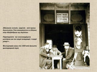 Αθηναικός τυπικός καφενές από πρώην
Αιγυπτιώτες. Έτσι αποκαλούντο οι έλληνες
στην Αλεξάνδρεια της Αιγύπτου.

Παρατηρείστε την νεοεισερχόμενη
μοντέρνα για τον καιρό αναγραφή <<καφέ
μπαρ>> .

Φωτογραφία γύρω στο 1920 από άγνωστη
φωτογραφική πηγή.
 