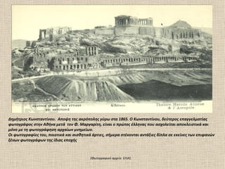 Δημήτριος Kωνσταντίνου. Αποψη της ακρόπολης γύρω στα 1865. O Kωνσταντίνου, δεύτερος επαγγελματίας
φωτογράφος στην Αθήνα μετά τον Φ. Mαργαρίτη, είναι ο πρώτος έλληνας που ασχολείται αποκλειστικά και
μόνο με τη φωτογράφηση αρχαίων μνημείων.
Οι φωτογραφίες του, ποιοτικά και αισθητικά άρτιες, σήμερα στέκονται αντάξιες δίπλα σε εκείνες των επιφανών
ξένων φωτογράφων της ίδιας εποχής



                                          (Φωτογραφικό αρχείο ΕΛΙΑ).
 