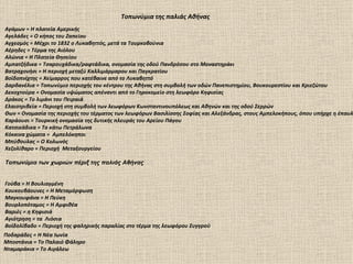 Τοπωνύμια της παλιάς Αθήνας
Αγάμων = Η πλατεία Αμερικής
Αγελάδες = Ο κήπος του Ζαπείου
Αγχεσμός = Μέχρι το 1832 ο Λυκαβηττός, μετά τα Τουρκοβούνια
Αέρηδες = Τέρμα της Αιόλου
Αλώνια = Η Πλατεία Θησείου
Αμπατζήδικα = Τσαρουχάδικα/ραφτάδικα, ονομασία της οδού Πανδρόσου στο Μοναστηράκι
Βατραχονήσι = Η περιοχή μεταξύ Καλλιμάρμαρου και Παγκρατίου
Βοϊδοπνίχτης = Χείμαρρος που κατέβαινε από το Λυκαβηττό
Δαρδανέλια = Τοπωνύμιο περιοχής του κέντρου της Αθήνας στη συμβολή των οδών Πανεπιστημίου, Βουκουρεστίου και Κριεζώτου
Δεκοχτούρα = Ονομασία υψώματος απέναντι από το Γηροκομείο στη λεωφόρο Κηφισίας
Δράκος = Το λιμάνι του Πειραιά
Ελαιοτριβεία = Περιοχή στη συμβολή των λεωφόρων Κωνσταντινουπόλεως και Αθηνών και της οδού Σερρών
Θων = Ονομασία της περιοχής του τέρματος των λεωφόρων Βασιλίσσης Σοφίας και Αλεξάνδρας, στους Αμπελοκήπους, όπου υπήρχε η έπαυλ
Καράουσι = Τουρκική ονομασία της δυτικής πλευράς του Αρείου Πάγου
Κατσικάδικα = Ta κάτω Πετράλωνα
Κόκκινα χώματα = Αμπελόκηποι
Μπύθουλας = Ο Κολωνός
Χεζολίθαρο = Περιοχή Μεταξουργείου

Τοπωνύμια των χωριών πέριξ της παλιάς Αθήνας


Γούβα = Η Βουλιαγμένη
Κουκουβάουνες = H Μεταμόρφωση
Μαγκουφάνα = Η Πεύκη
Βουρλοπόταμος = Η Αμφιθέα
Βαριές = η Κηφισιά
Αγιότρηση = τα Λιόσια
Βοϊδολίβαδο = Περιοχή της φαληρικής παραλίας στο τέρμα της λεωφόρου Συγγρού
Ποδαράδες = Η Νέα Ιωνία
Μποστάνια = To Παλαιό Φάληρο
Νταμαράκια = Το Αιγάλεω
 