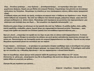 Ούφ…. Επιτέλους φτάσαμε …..στην Ομόνοια …..ξεποδαριαστήκαμε…. να περπατάμε τόση ώρα στους
χωμάτινους δρόμους. Καιρός για μια βόλτα στα κοσμικά Πατήσια. Σταματήσαμε ένα μόνιππο και ξεκινήσαμε
κατά μήκος της Πατησίων, θαυμάσαμε τις επαύλεις με τους πανέμορφους κήπους, άλλος αέρας πραγματική
εξοχή…
Ο καθαρός αέρας μας άνοιξε την όρεξη, συνέχεια για φαγητό στην <<Ταβέρνα του Σαράντου>> στου Ψειρή,
λαϊκή ταβέρνα και ονομαστή. Έξω από την ταβέρνα στην πλατεία ψυρρή, μαζεμένος κόσμος γύρω από ένα
ρήτορα ανεβασμένο σε ξύλινο πάγκο. Πλησιάσαμε από περιέργεια και ρωτώντας ένα παρευρισκόμενο μας
απάντησε από έκπληξη ίσως και θυμό……¨δεν γνωρίζετε τον Αρμάνδο Δελαπατρίδη¨ ;;;;;;

Ηλιόλουστη μέρα είπαμε να κάτσουμε σε ένα τραπέζι έξω από την Ταβέρνα. Οι μεζέδες ήρθαν, ελιές, φάβα,
παστή σαρδέλλα, ντολμάδες, χόρτα, ζυμωτό ψωμί και κεχριμπαρένια δροσερή ρετσίνα. Παγώσαμε…. προς
στιγμή όταν ήρθαν και έκατσαν στο διπλανό τραπέζι δυο κουτσαβάκια αγριοκοιτάζοντας μας…..

Ώρα για γλυκό ….σταματάμε τον αμαξά και του λέμε να μας πάει σε κάποιο καλό ζαχαροπλαστείο. Το άπονο
καμουτσίκι χτύπα με δύναμη τα καπούλια του αλόγου και αυτό φεύγει καλπάζοντας σηκώνοντας σύννεφο την
σκόνη για Πανεπιστημίου και Σανταρόζα γωνία στο κοσμικό ζαχαροπλαστείο του Βάρσου. Περιττό να σας πούμε
θαυμάσια σιροπιαστά γλυκά του κουταλιού και του ταψιού.

Η ώρα πέρασε…. σκοτείνιασε….. τα φανάρια του φωταερίου άναψαν τραβήξαμε προς το ξενοδοχείο που μέναμε
το <<Ερμής>> στο Σύνταγμα. Η άμαξα διέσχισε γρήγορα την έρημη πλέον οδό Σταδίου. Το ξενοδοχείο καλό αλλά
όχι του επιπέδου της <<Μεγάλης Βρετάνιας>> και του παρακείμενου <<Grand Hotel Royal>>.

Ώρα να κοιμηθούμε, αύριο έχουμε πολύ μακρινό ταξίδι θα γυρίσουμε στην Αθήνα του 21ου αιώνα.
Κλείνοντας τα μάτια μας , σκεφτόμαστε πως θα τα διηγηθούμε όλα αυτά που ζήσαμε έστω και για λίγο στην
παλιά Αθήνα σε γνωστούς και φίλους….

Σίγουρα θα μας περάσουν για τρελούς…..

                                                                Κείμενα – επιμέλεια : Γιώργος Σμυρνιούδης
 