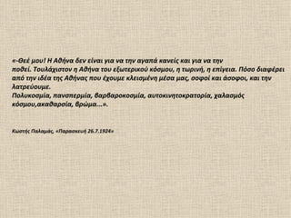 «-Θεέ μου! Η Αθήνα δεν είναι για να την αγαπά κανείς και για να την
ποθεί. Τουλάχιστον η Αθήνα του εξωτερικού κόσμου, η τωρινή, η επίγεια. Πόσο διαφέρει
από την ιδέα της Αθήνας που έχουμε κλεισμένη μέσα μας, σοφοί και άσοφοι, και την
λατρεύουμε.
Πολυκοσμία, πανσπερμία, βαρβαροκοσμία, αυτοκινητοκρατορία, χαλασμός
κόσμου,ακαθαρσία, βρώμα...».


Κωστής Παλαμάς, «Παρασκευή 26.7.1924»
 