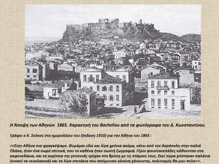 H Άποψη των Αθηνών 1865. Xαρακτική του Bachelieu από τα φωτόγραφα του Δ. Kωνσταντίνου.

Γράφει ο Κ. Σκόκος στο ημερολόγιο του (έκδοση 1910) για την Αθήνα του 1865 :

<<Στην Αθήνα πια φραγκέψαμε. Θυμάμαι εδώ και λίγα χρόνια ακόμα, κάτω από την Ακρόπολη στην παλιά
Πλάκα, ήταν ένα σωρό σπιτικά, που το καθένα ήταν σωστή ζωγραφιά. Γέροι φουστανελάδες κάθουνταν στα
καφενεδάκια, και τα κορίτσια της γειτονιάς τρέχαν στη βρύση με τις στάμνες τους. Εκεί τώρα χτίστηκαν παλάτια
(εννοεί τα νεοκλασικά) και τα λίγα σπιτάκια που απόμειναν ολοένα χάνουνται, πολιτισμός θα μου πείτε>>.
 