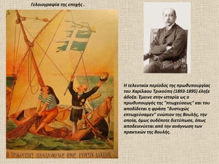 Γελοιογραφία της εποχής .




                            Η τελευταία περίοδος της πρωθυπουργίας
                            του Χαρίλαου Τρικούπη (1893-1895) έληξε
                            άδοξα. Έμεινε στην ιστορία ως ο
                            πρωθυπουργός της "πτωχεύσεως" και του
                            αποδίδεται η φράση "δυστυχώς
                            επτωχεύσαμεν" ενώπιον της Βουλής, την
                            οποία, όμως ουδέποτε διετύπωσε, όπως
                            αποδεικνύεται από την ανάγνωση των
                            πρακτικών της Βουλής.
 