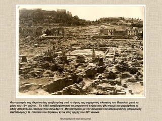 Φωτογραφία της Ακρόπολης τραβηγμένη από το ύψος της σημερινής πλατείας του Θησείου μετά τα
μέσα του 19ου αιώνα . Το 1880 κατεδαφίστηκαν τα μπροστινά κτίρια που βλέπουμε και χαράχθηκε η
οδός Αποστόλου Παύλου που συνέδεε το Μοναστηράκι με την συνοικία του Μακρυγιάννη. (σημερινός
πεζόδρομος). Η Πλατεία του Θησείου έγινε στις αρχές του 20 ου αιώνα.

                                   (Φωτογραφική πηγή άγνωστη)
 