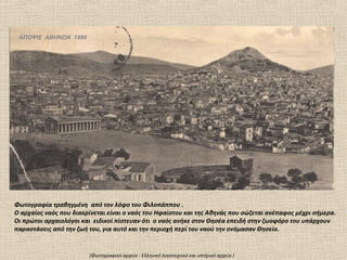 ΑΠΟΨΙΣ ΑΘΗΝΩΝ 1890




Φωτογραφία τραβηγμένη από τον λόφο του Φιλοπάππου .
Ο αρχαίος ναός που διακρίνεται είναι ο ναός του Ηφαίστου και της Αθηνάς που σώζεται ανέπαφος μέχρι σήμερα.
Οι πρώτοι αρχαιολόγοι και ειδικοί πίστευαν ότι ο ναός ανήκε στον Θησέα επειδή στην ζωοφόρο του υπάρχουν
παραστάσεις από την ζωή του, για αυτό και την περιοχή περί του ναού την ονόμασαν Θησείο.


                        (Φωτογραφικό αρχείο : Ελληνικό λογοτεχνικό και ιστορικό αρχείο )
 