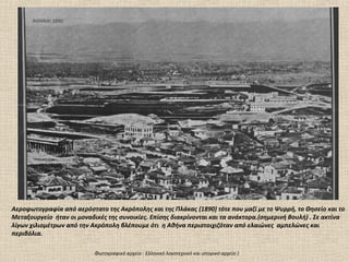ΑΘΗΝΑΙ 1890




Αεροφωτογραφία από αερόστατο της Ακρόπολης και της Πλάκας (1890) τότε που μαζί με το Ψυρρή, το Θησείο και το
Μεταξουργείο ήταν οι μοναδικές της συνοικίες. Επίσης διακρίνονται και τα ανάκτορα.(σημερινή Βουλή) . Σε ακτίνα
λίγων χιλιομέτρων από την Ακρόπολη βλέπουμε ότι η Αθήνα περιστοιχιζόταν από ελαιώνες αμπελώνες και
περιβόλια.

                           Φωτογραφικό αρχείο : Ελληνικό λογοτεχνικό και ιστορικό αρχείο )
 