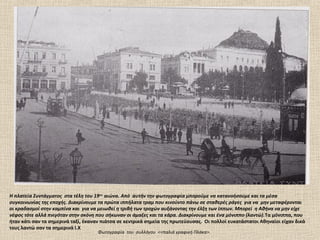 Η πλατεία Συντάγματος στα τέλη του 19ου αιώνα. Από αυτήν την φωτογραφία μπορούμε να κατανοήσουμε και τα μέσα
συγκοινωνίας της εποχής. Διακρίνουμε τα πρώτα ιππήλατα τραμ που κινούντο πάνω σε σταθερές ράγες για να μην μεταφέρονται
οι κραδασμοί στην καμπίνα και για να μειωθεί η τριβή των τροχών αυξάνοντας την έλξη των ίππων. Μπορεί η Αθήνα να μην είχε
νέφος τότε αλλά πνιγόταν στην σκόνη που σήκωναν οι άμαξες και τα κάρα. Διακρίνουμε και ένα μόνιππο (λαντώ).Τα μόνιππα, που
ήταν κάτι σαν τα σημερινά ταξί, έκαναν πιάτσα σε κεντρικά σημεία της πρωτεύουσας. Οι πολλοί ευκατάστατοι Αθηναίοι είχαν δικά
τους λαντώ σαν τα σημερινά Ι.Χ
                                     Φωτογραφία του συλλόγου <<παλιά γραφική Πλάκα>.
 