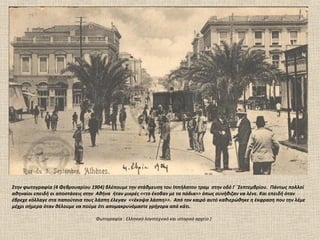 Στην φωτογραφία (4 Φεβρουαρίου 1904) βλέπουμε την στάθμευση του Ιππήλατου τραμ στην οδό Γ ΄Σεπτεμβρίου. Πάντως πολλοί
αθηναίοι επειδή οι αποστάσεις στην Αθήνα ήταν μικρές <<το έκοβαν με τα πόδια>> όπως συνήθιζαν να λένε. Και επειδή όταν
έβρεχε κόλλαγε στα παπούτσια τους λάσπη έλεγαν <<έκοψα λάσπη>>. Από τον καιρό αυτό καθιερώθηκε η έκφραση που την λέμε
μέχρι σήμερα όταν θέλουμε να πούμε ότι απομακρυνόμαστε γρήγορα από κάτι.

                                 Φωτογραφία : Ελληνικό λογοτεχνικό και ιστορικό αρχείο )
 