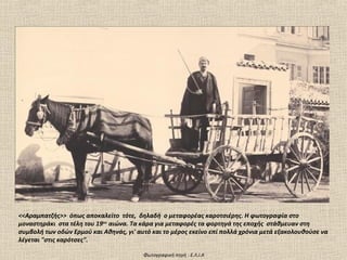 <<Αραμπατζής>> όπως αποκαλείτο τότε, δηλαδή ο μεταφορέας καροτσιέρης. Η φωτογραφία στο
μοναστηράκι στα τέλη του 19ου αιώνα. Τα κάρα για μεταφορές τα φορτηγά της εποχής στάθμευαν στη
συμβολή των οδών Ερμού και Αθηνάς, γι' αυτό και το μέρος εκείνο επί πολλά χρόνια μετά εξακολουθούσε να
λέγεται "στις καρότσες".

                                         Φωτογραφική πηγή : Ε.Λ.Ι.Α
 