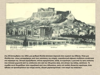 Στις 30 Σεπτεμβρίου του 1852, μια φοβερή θύελλα ξέσπασε ξαφνικά στον ουρανό της Αθήνας. Ήταν μια
θύελλα που -όπως καταγράφηκε από τους κατοίκους της εποχής- κυριολεκτικά σάρωσε οτιδήποτε συνάντησε
στο πέρασμα της. Δέντρα ξεριζώθηκαν, σπίτια γκρεμίστηκαν, αλλά, το κυριότερο, η μια από τις τρεις κολώνες
που έστεκαν χωριστά από τις υπόλοιπες στο ναό του Ολυμπίου Διός, στο κέντρο της πόλης, κατέπεσε. Το
συμβάν αυτό θεωρήθηκε τόσο σημαδιακό από τους Αθηναίους, ώστε επί πολλές δεκαετίες αργότερα, όταν
ήθελαν να προσδιορίσουν την εποχή εκείνη, έλεγαν χαρακτηριστικά: «τον καιρό της κολώνας».
 