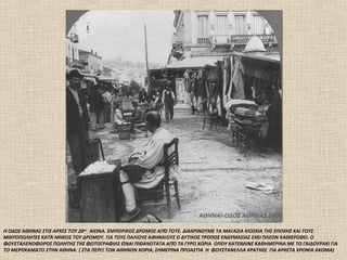 ΑΘΗΝΑΙ-ΟΔΟΣ ΑΘΗΝΑΣ 1906

Η ΟΔΟΣ ΑΘΗΝΑΣ ΣΤΙΣ ΑΡΧΕΣ ΤΟΥ 20 ου ΑΙΩΝΑ. ΕΜΠΟΡΙΚΟΣ ΔΡΟΜΟΣ ΑΠΌ ΤΟΤΕ. ΔΙΑΚΡΙΝΟΥΜΕ ΤΑ ΜΑΓΑΖΙΑ ΚΙΟΣΚΙΑ ΤΗΣ ΕΠΟΧΗΣ ΚΑΙ ΤΟΥΣ
ΜΙΚΡΟΠΩΛΗΤΕΣ ΚΑΤΆ ΜΗΚΟΣ ΤΟΥ ΔΡΟΜΟΥ. ΓΙΑ ΤΟΥΣ ΠΑΛΙΟΥΣ ΑΘΗΝΑΙΟΥΣ Ο ΔΥΤΙΚΟΣ ΤΡΟΠΟΣ ΕΝΔΥΜΑΣΙΑΣ ΕΧΕΙ ΠΛΕΟΝ ΚΑΘΙΕΡΩΘΕΙ. Ο
ΦΟΥΣΤΑΛΕΝΟΦΟΡΟΣ ΠΩΛΗΤΗΣ ΤΗΣ ΦΩΤΟΓΡΑΦΙΑΣ ΕΊΝΑΙ ΠΙΘΑΝΟΤΑΤΑ ΑΠΌ ΤΑ ΓΥΡΩ ΧΩΡΙΑ ΟΠΟΥ ΚΑΤΕΒΑΙΝΕ ΚΑΘΗΜΕΡΙΝΑ ΜΕ ΤΟ ΓΑΙΔΟΥΡΑΚΙ ΓΙΑ
ΤΟ ΜΕΡΟΚΑΜΑΤΟ ΣΤΗΝ ΑΘΗΝΑ. ( ΣΤΑ ΠΕΡΙΞ ΤΩΝ ΑΘΗΝΩΝ ΧΩΡΙΑ, ΣΗΜΕΡΙΝΑ ΠΡΟΑΣΤΙΑ Η ΦΟΥΣΤΑΝΕΛΛΑ ΚΡΑΤΗΣΕ ΓΙΑ ΑΡΚΕΤΑ ΧΡΟΝΙΑ ΑΚΟΜΑ)
 