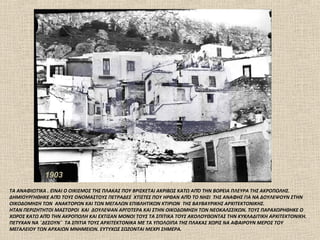 1903
ΤΑ ΑΝΑΦΙΩΤΙΚΑ . ΕΊΝΑΙ Ο ΟΙΚΙΣΜΟΣ ΤΗΣ ΠΛΑΚΑΣ ΠΟΥ ΒΡΙΣΚΕΤΑΙ ΑΚΡΙΒΩΣ ΚΑΤΩ ΑΠΌ ΤΗΝ ΒΟΡΕΙΑ ΠΛΕΥΡΑ ΤΗΣ ΑΚΡΟΠΟΛΗΣ.
ΔΗΜΙΟΥΡΓΗΘΗΚΕ ΑΠΌ ΤΟΥΣ ΟΝΟΜΑΣΤΟΥΣ ΠΕΤΡΑΔΕΣ ΧΤΙΣΤΕΣ ΠΟΥ ΗΡΘΑΝ ΑΠΌ ΤΟ ΝΗΣΙ ΤΗΣ ΑΝΑΦΗΣ ΓΙΑ ΝΑ ΔΟΥΛΕΨΟΥΝ ΣΤΗΝ
ΟΙΚΟΔΟΜΗΣΗ ΤΩΝ ΑΝΑΚΤΟΡΩΝ ΚΑΙ ΤΩΝ ΜΕΓΑΛΩΝ ΕΠΙΒΛΗΤΙΚΩΝ ΚΤΙΡΙΩΝ ΤΗΣ ΒΑΥΒΑΥΡΙΚΗΣ ΑΡΧΙΤΕΚΤΟΝΙΚΗΣ.
ΗΤΑΝ ΠΕΡΙΖΗΤΗΤΟΙ ΜΑΣΤΟΡΟΙ ΚΑΙ ΔΟΥΛΕΨΑΝ ΑΡΓΟΤΕΡΑ ΚΑΙ ΣΤΗΝ ΟΙΚΟΔΟΜΗΣΗ ΤΩΝ ΝΕΟΚΑΛΣΣΙΚΩΝ. ΤΟΥΣ ΠΑΡΑΧΩΡΗΘΗΚΕ Ο
ΧΩΡΟΣ ΚΑΤΩ ΑΠΌ ΤΗΝ ΑΚΡΟΠΟΛΗ ΚΑΙ ΕΧΤΙΣΑΝ ΜΟΝΟΙ ΤΟΥΣ ΤΑ ΣΠΙΤΙΚΑ ΤΟΥΣ ΑΚΟΛΟΥΘΩΝΤΑΣ ΤΗΝ ΚΥΚΛΑΔΙΤΙΚΗ ΑΡΧΙΤΕΚΤΟΝΙΚΗ.
ΠΕΤΥΧΑΝ ΝΑ ¨ΔΕΣΟΥΝ¨ ΤΑ ΣΠΙΤΙΑ ΤΟΥΣ ΑΡΧΙΤΕΚΤΟΝΙΚΑ ΜΕ ΤΑ ΥΠΟΛΟΙΠΑ ΤΗΣ ΠΛΑΚΑΣ ΧΩΡΙΣ ΝΑ ΑΦΑΙΡΟΥΝ ΜΕΡΟΣ ΤΟΥ
ΜΕΓΑΛΕΙΟΥ ΤΩΝ ΑΡΧΑΙΩΝ ΜΝΗΜΕΙΩΝ. ΕΥΤΥΧΩΣ ΣΩΖΟΝΤΑΙ ΜΕΧΡΙ ΣΗΜΕΡΑ.
 
