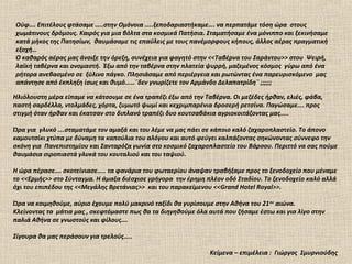 Ούφ…. Επιτέλους φτάσαμε …..στην Ομόνοια …..ξεποδαριαστήκαμε…. να περπατάμε τόση ώρα στους
χωμάτινους δρόμους. Καιρός για μια βόλτα στα κοσμικά Πατήσια. Σταματήσαμε ένα μόνιππο και ξεκινήσαμε
κατά μήκος της Πατησίων, θαυμάσαμε τις επαύλεις με τους πανέμορφους κήπους, άλλος αέρας πραγματική
εξοχή…
Ο καθαρός αέρας μας άνοιξε την όρεξη, συνέχεια για φαγητό στην <<Ταβέρνα του Σαράντου>> στου Ψειρή,
λαϊκή ταβέρνα και ονομαστή. Έξω από την ταβέρνα στην πλατεία ψυρρή, μαζεμένος κόσμος γύρω από ένα
ρήτορα ανεβασμένο σε ξύλινο πάγκο. Πλησιάσαμε από περιέργεια και ρωτώντας ένα παρευρισκόμενο μας
απάντησε από έκπληξη ίσως και θυμό……¨δεν γνωρίζετε τον Αρμάνδο Δελαπατρίδη¨ ;;;;;;

Ηλιόλουστη μέρα είπαμε να κάτσουμε σε ένα τραπέζι έξω από την Ταβέρνα. Οι μεζέδες ήρθαν, ελιές, φάβα,
παστή σαρδέλλα, ντολμάδες, χόρτα, ζυμωτό ψωμί και κεχριμπαρένια δροσερή ρετσίνα. Παγώσαμε…. προς
στιγμή όταν ήρθαν και έκατσαν στο διπλανό τραπέζι δυο κουτσαβάκια αγριοκοιτάζοντας μας…..

Ώρα για γλυκό ….σταματάμε τον αμαξά και του λέμε να μας πάει σε κάποιο καλό ζαχαροπλαστείο. Το άπονο
καμουτσίκι χτύπα με δύναμη τα καπούλια του αλόγου και αυτό φεύγει καλπάζοντας σηκώνοντας σύννεφο την
σκόνη για Πανεπιστημίου και Σανταρόζα γωνία στο κοσμικό ζαχαροπλαστείο του Βάρσου. Περιττό να σας πούμε
θαυμάσια σιροπιαστά γλυκά του κουταλιού και του ταψιού.

Η ώρα πέρασε…. σκοτείνιασε….. τα φανάρια του φωταερίου άναψαν τραβήξαμε προς το ξενοδοχείο που μέναμε
το <<Ερμής>> στο Σύνταγμα. Η άμαξα διέσχισε γρήγορα την έρημη πλέον οδό Σταδίου. Το ξενοδοχείο καλό αλλά
όχι του επιπέδου της <<Μεγάλης Βρετάνιας>> και του παρακείμενου <<Grand Hotel Royal>>.

Ώρα να κοιμηθούμε, αύριο έχουμε πολύ μακρινό ταξίδι θα γυρίσουμε στην Αθήνα του 21 ου αιώνα.
Κλείνοντας τα μάτια μας , σκεφτόμαστε πως θα τα διηγηθούμε όλα αυτά που ζήσαμε έστω και για λίγο στην
παλιά Αθήνα σε γνωστούς και φίλους….

Σίγουρα θα μας περάσουν για τρελούς…..

                                                                Κείμενα – επιμέλεια : Γιώργος Σμυρνιούδης
 