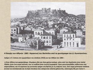 H Άποψη των Αθηνών 1865. Xαρακτική του Bachelieu από τα φωτόγραφα του Δ. Kωνσταντίνου.

Γράφει ο Κ. Σκόκος στο ημερολόγιο του (έκδοση 1910) για την Αθήνα του 1865 :

<<Στην Αθήνα πια φραγκέψαμε. Θυμάμαι εδώ και λίγα χρόνια ακόμα, κάτω από την Ακρόπολη στην παλιά
Πλάκα, ήταν ένα σωρό σπιτικά, που το καθένα ήταν σωστή ζωγραφιά. Γέροι φουστανελάδες κάθουνταν στα
καφενεδάκια, και τα κορίτσια της γειτονιάς τρέχαν στη βρύση με τις στάμνες τους. Εκεί τώρα χτίστηκαν παλάτια
(εννοεί τα νεοκλασικά) και τα λίγα σπιτάκια που απόμειναν ολοένα χάνουνται, πολιτισμός θα μου πείτε>>.
 