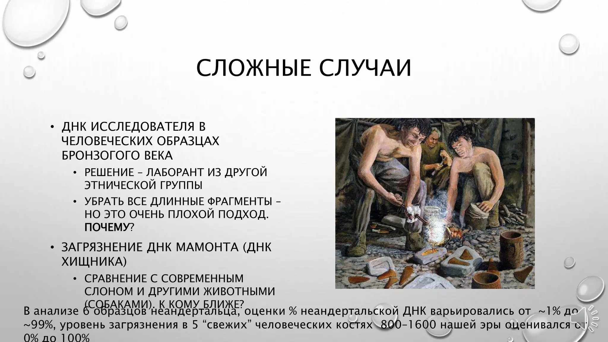 СЛОЖНЫЕ СЛУЧАИ
• ДНК ИССЛЕДОВАТЕЛЯ В
ЧЕЛОВЕЧЕСКИХ ОБРАЗЦАХ
БРОНЗОГОГО ВЕКА
• РЕШЕНИЕ – ЛАБОРАНТ ИЗ ДРУГОЙ
ЭТНИЧЕСКОЙ ГРУППЫ
• УБРАТЬ ВСЕ ДЛИННЫЕ ФРАГМЕНТЫ –
НО ЭТО ОЧЕНЬ ПЛОХОЙ ПОДХОД.
ПОЧЕМУ?
• ЗАГРЯЗНЕНИЕ ДНК МАМОНТА (ДНК
ХИЩНИКА)
• СРАВНЕНИЕ С СОВРЕМЕННЫМ
СЛОНОМ И ДРУГИМИ ЖИВОТНЫМИ
(СОБАКАМИ). К КОМУ БЛИЖЕ?
В анализе 6 образцов неандертальца, оценки % неандертальской ДНК варьировались от ~1% до
~99%, уровень загрязнения в 5 “свежих” человеческих костях 800–1600 нашей эры оценивался от
 