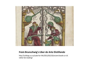 From Brunschwig's Liber de Arte Distillande
http://sciblogs.co.nz/code-for-life/2011/03/19/ancient-books-or-id-
rather-be-reading/
 