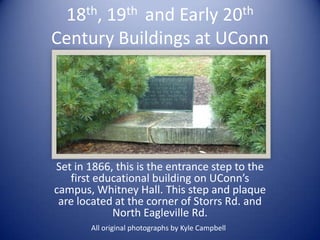 18th, 19th and Early 20th
Century Buildings at UConn




Set in 1866, this is the entrance step to the
   first educational building on UConn’s
campus, Whitney Hall. This step and plaque
 are located at the corner of Storrs Rd. and
            North Eagleville Rd.
       All original photographs by Kyle Campbell
 