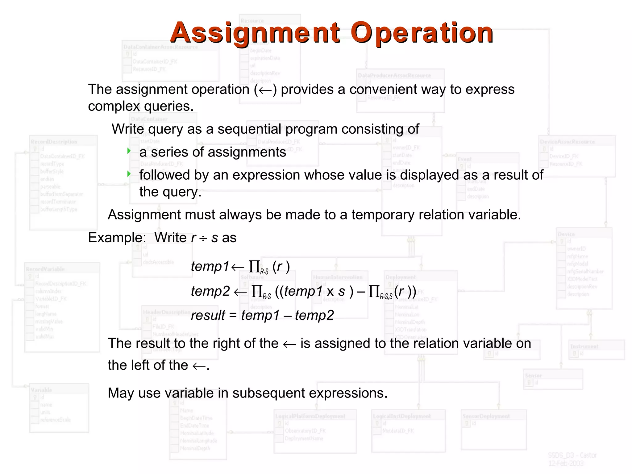 Assignment OperationAssignment Operation
The assignment operation (←) provides a convenient way to express
complex queries.
Write query as a sequential program consisting of
 a series of assignments
 followed by an expression whose value is displayed as a result of
the query.
Assignment must always be made to a temporary relation variable.
Example: Write r ÷ s as
temp1← ∏R-S (r )
temp2 ← ∏R-S ((temp1 x s ) – ∏R-S,S (r ))
result = temp1 – temp2
The result to the right of the ← is assigned to the relation variable on
the left of the ←.
May use variable in subsequent expressions.
 